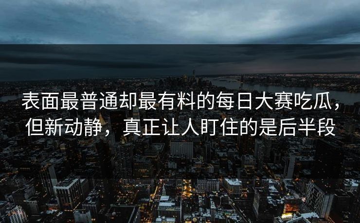 表面最普通却最有料的每日大赛吃瓜，但新动静，真正让人盯住的是后半段  第1张