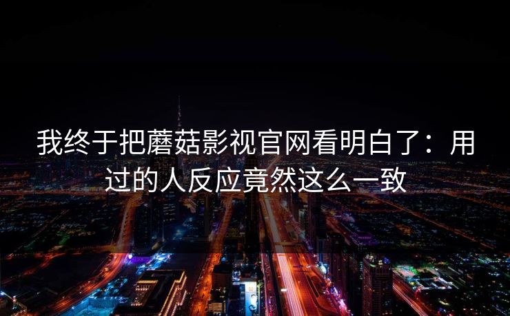 我终于把蘑菇影视官网看明白了：用过的人反应竟然这么一致  第1张