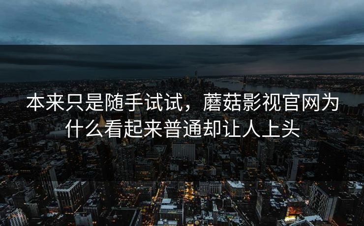 本来只是随手试试，蘑菇影视官网为什么看起来普通却让人上头  第1张