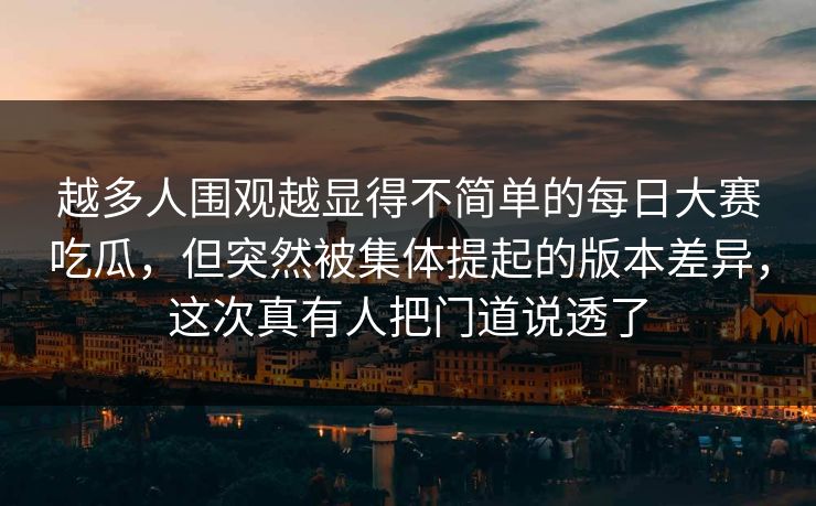 越多人围观越显得不简单的每日大赛吃瓜，但突然被集体提起的版本差异，这次真有人把门道说透了  第1张