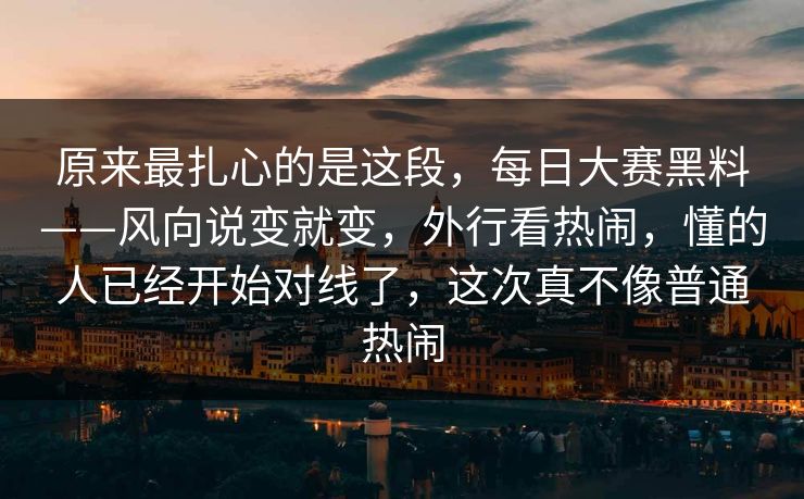 原来最扎心的是这段，每日大赛黑料——风向说变就变，外行看热闹，懂的人已经开始对线了，这次真不像普通热闹  第1张