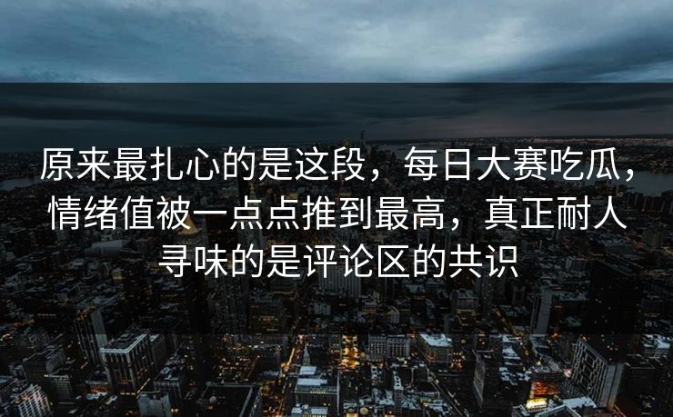 原来最扎心的是这段，每日大赛吃瓜，情绪值被一点点推到最高，真正耐人寻味的是评论区的共识  第1张