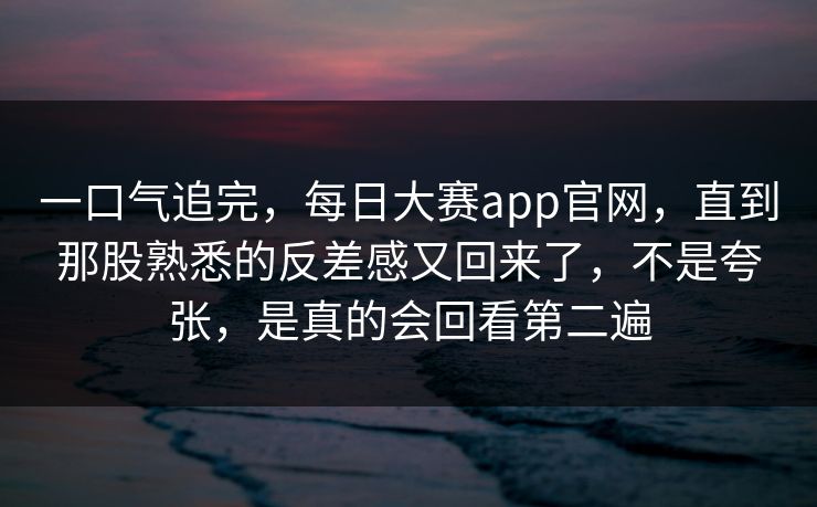 一口气追完，每日大赛app官网，直到那股熟悉的反差感又回来了，不是夸张，是真的会回看第二遍  第1张