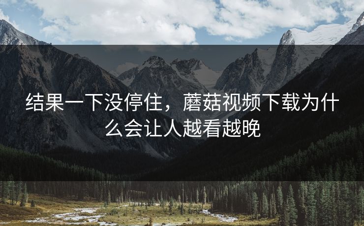 结果一下没停住，蘑菇视频下载为什么会让人越看越晚  第1张