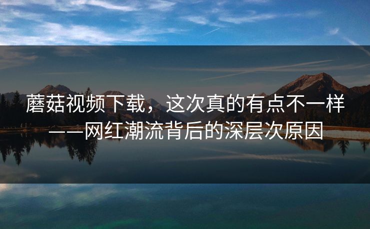 蘑菇视频下载，这次真的有点不一样——网红潮流背后的深层次原因  第1张