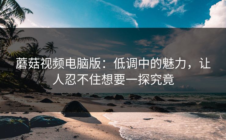 蘑菇视频电脑版：低调中的魅力，让人忍不住想要一探究竟  第1张