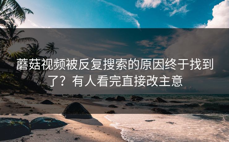 蘑菇视频被反复搜索的原因终于找到了？有人看完直接改主意  第1张