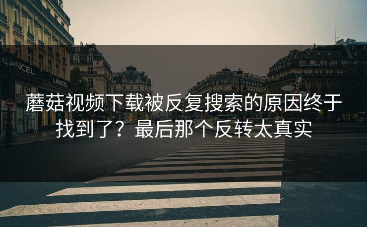 蘑菇视频下载被反复搜索的原因终于找到了？最后那个反转太真实  第1张