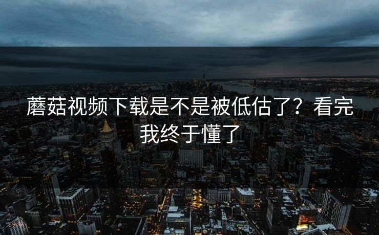 蘑菇视频下载是不是被低估了？看完我终于懂了  第1张