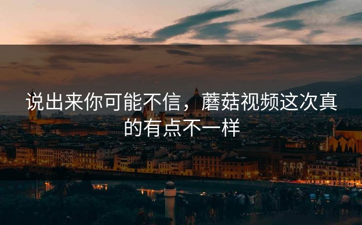 说出来你可能不信，蘑菇视频这次真的有点不一样  第1张