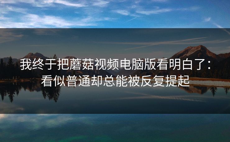 我终于把蘑菇视频电脑版看明白了：看似普通却总能被反复提起  第1张