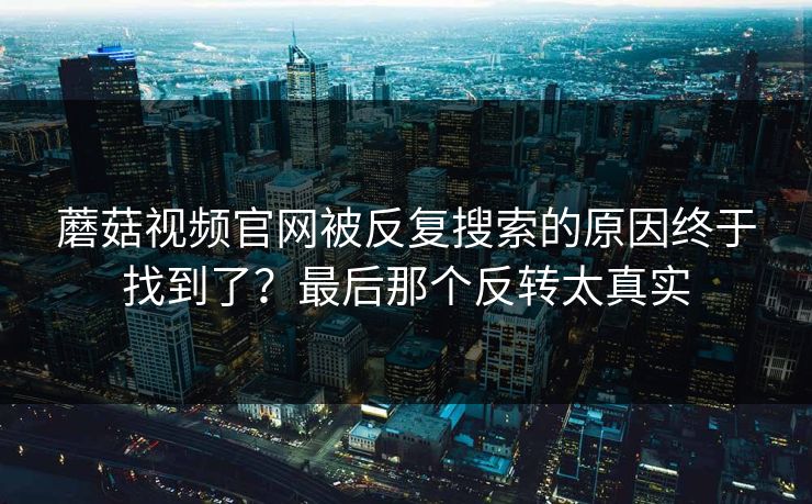 蘑菇视频官网被反复搜索的原因终于找到了？最后那个反转太真实  第1张