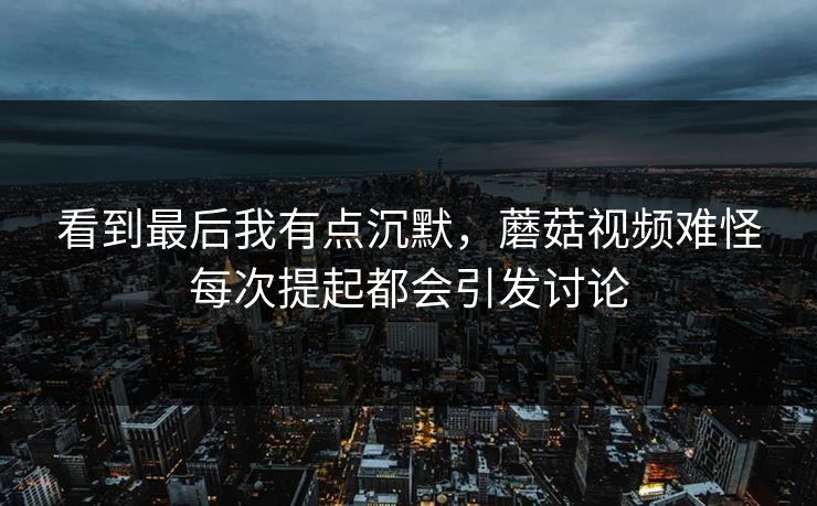 看到最后我有点沉默，蘑菇视频难怪每次提起都会引发讨论  第1张