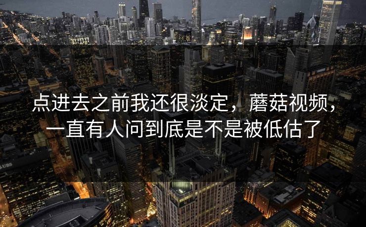 点进去之前我还很淡定，蘑菇视频，一直有人问到底是不是被低估了  第1张