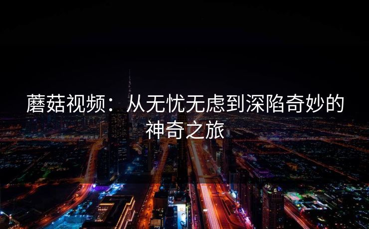 蘑菇视频：从无忧无虑到深陷奇妙的神奇之旅  第1张