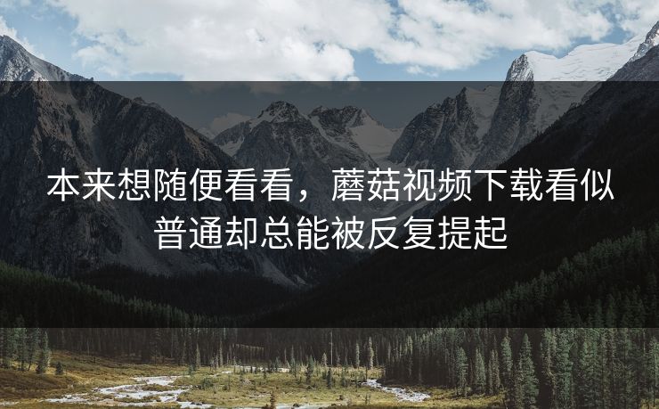 本来想随便看看，蘑菇视频下载看似普通却总能被反复提起  第1张