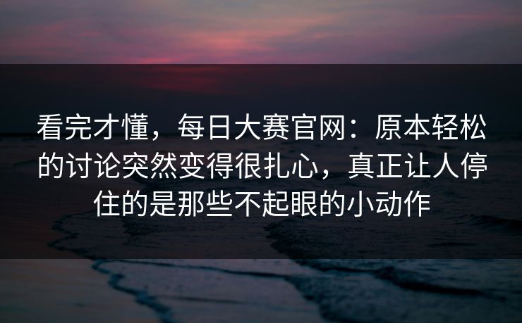 看完才懂，每日大赛官网：原本轻松的讨论突然变得很扎心，真正让人停住的是那些不起眼的小动作
