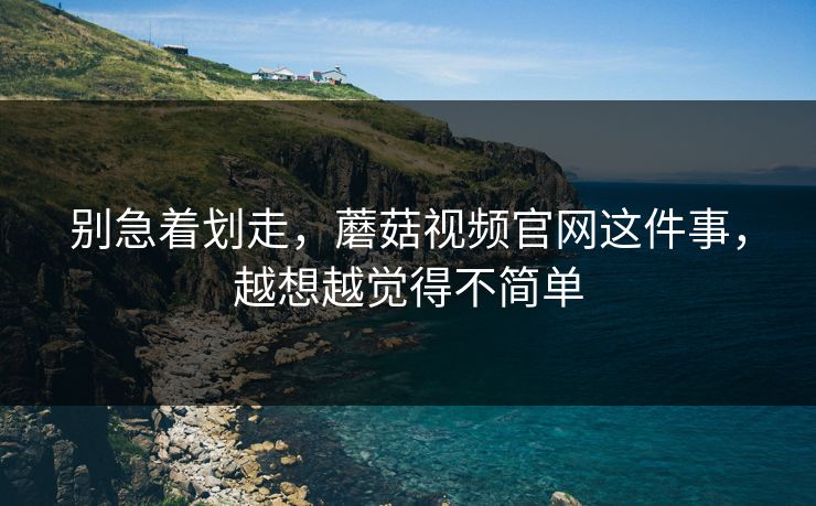 别急着划走，蘑菇视频官网这件事，越想越觉得不简单