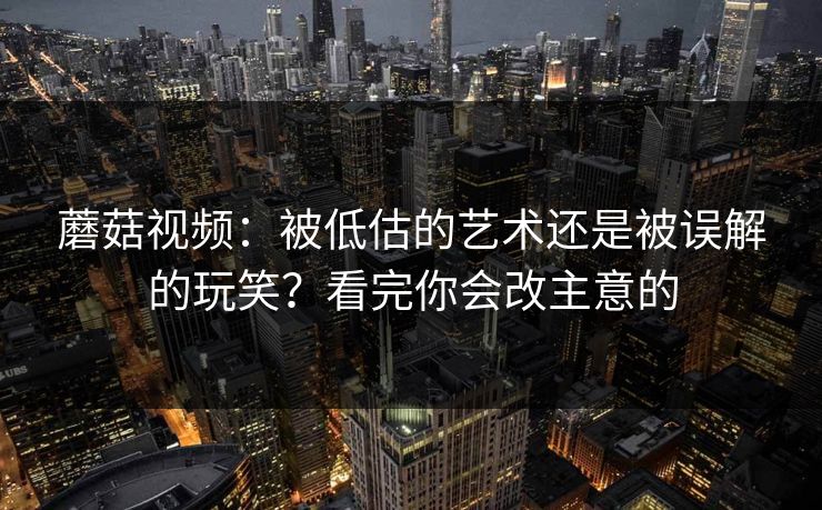 蘑菇视频：被低估的艺术还是被误解的玩笑？看完你会改主意的  第1张