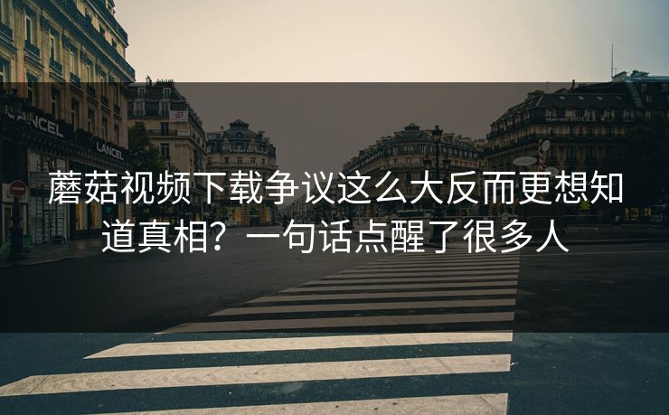 蘑菇视频下载争议这么大反而更想知道真相？一句话点醒了很多人  第1张