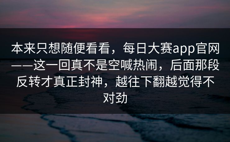 本来只想随便看看，每日大赛app官网——这一回真不是空喊热闹，后面那段反转才真正封神，越往下翻越觉得不对劲  第1张