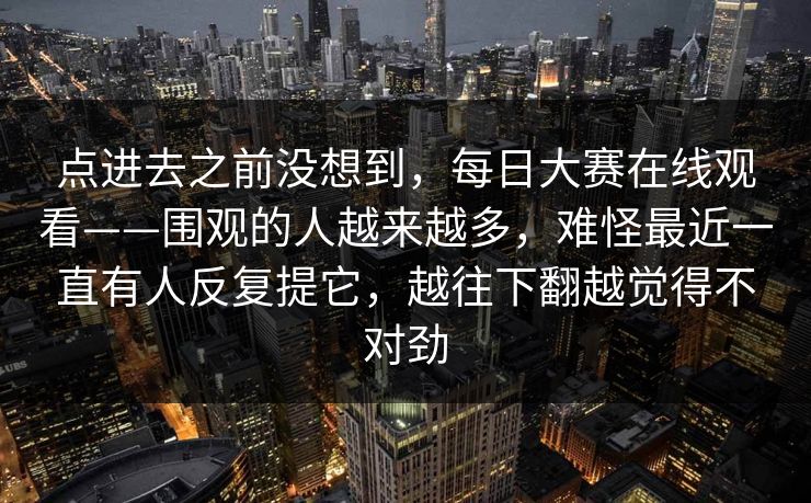 点进去之前没想到，每日大赛在线观看——围观的人越来越多，难怪最近一直有人反复提它，越往下翻越觉得不对劲  第1张