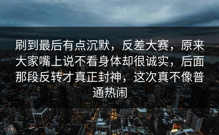 刷到最后有点沉默，反差大赛，原来大家嘴上说不看身体却很诚实，后面那段反转才真正封神，这次真不像普通热闹  第1张