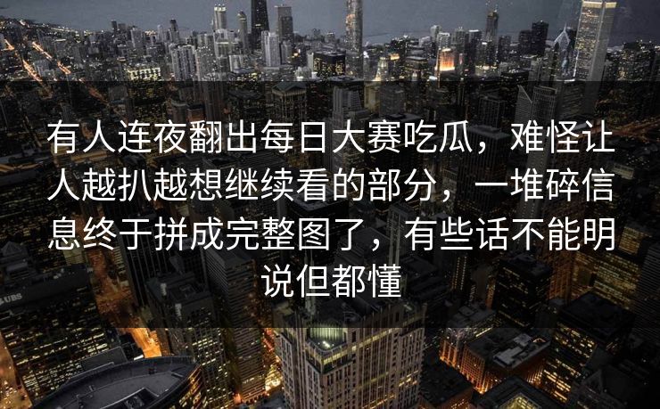有人连夜翻出每日大赛吃瓜，难怪让人越扒越想继续看的部分，一堆碎信息终于拼成完整图了，有些话不能明说但都懂