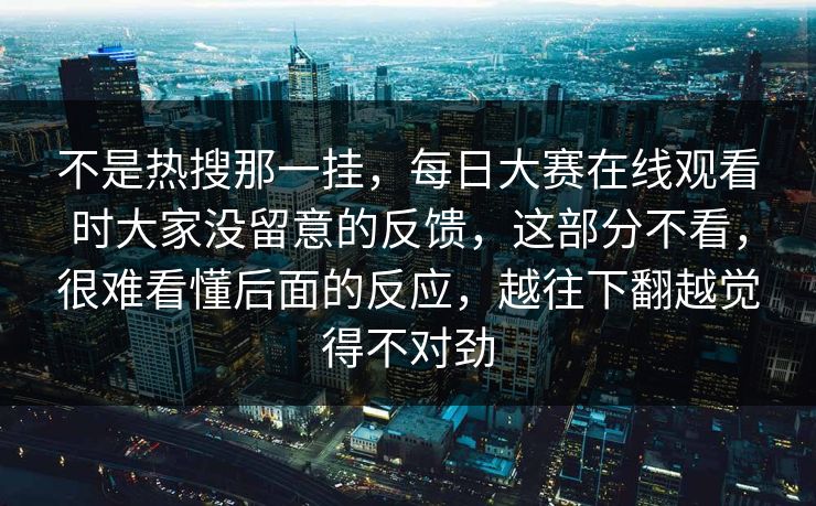 不是热搜那一挂，每日大赛在线观看时大家没留意的反馈，这部分不看，很难看懂后面的反应，越往下翻越觉得不对劲