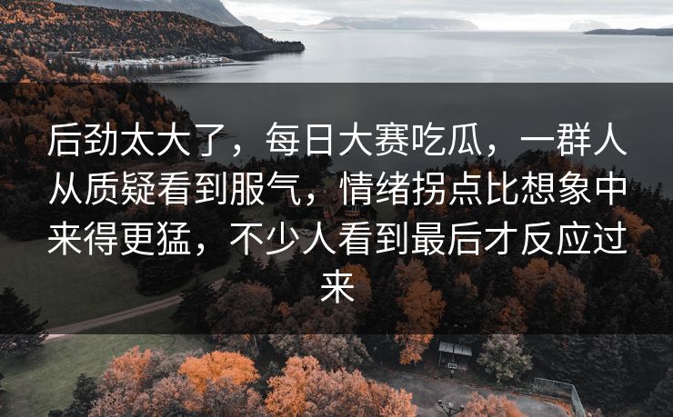 后劲太大了，每日大赛吃瓜，一群人从质疑看到服气，情绪拐点比想象中来得更猛，不少人看到最后才反应过来