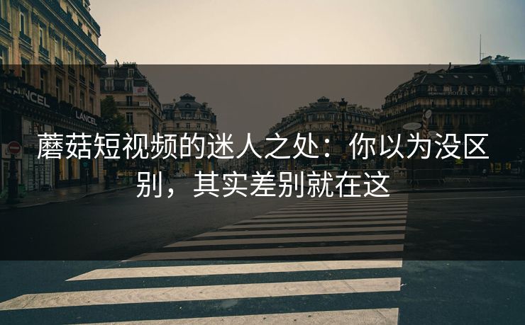 蘑菇短视频的迷人之处：你以为没区别，其实差别就在这  第1张