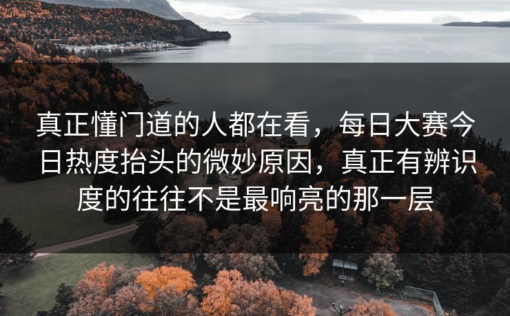 真正懂门道的人都在看，每日大赛今日热度抬头的微妙原因，真正有辨识度的往往不是最响亮的那一层  第1张