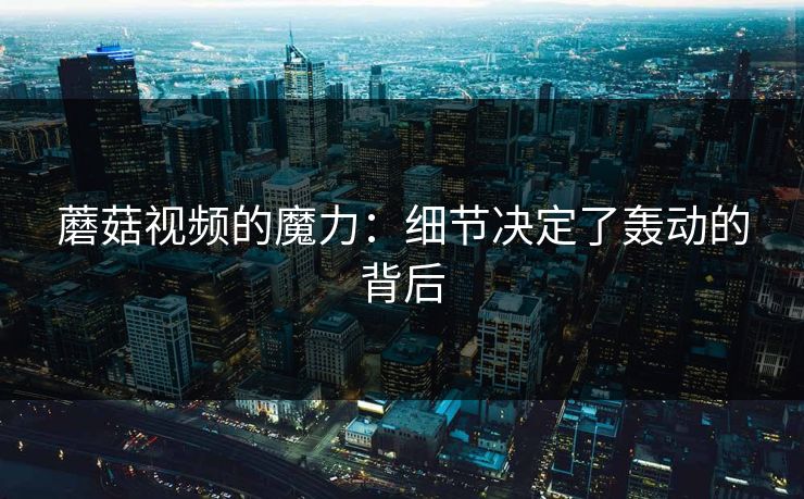 蘑菇视频的魔力：细节决定了轰动的背后  第1张