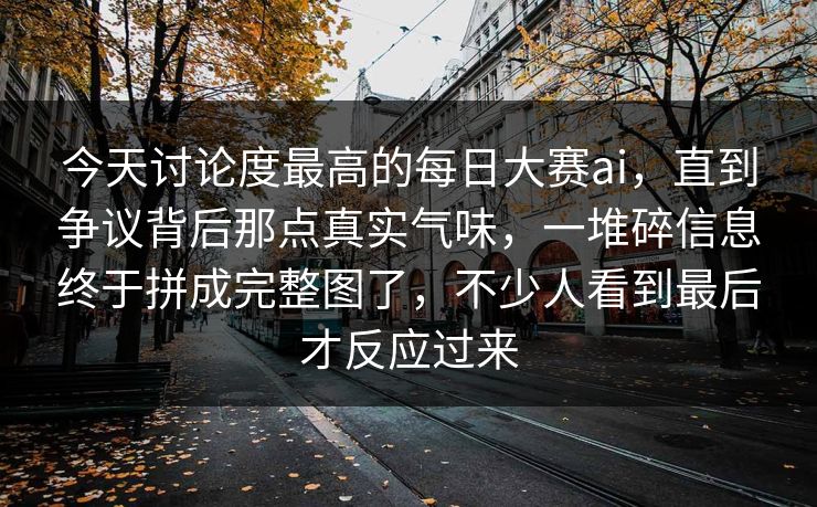 今天讨论度最高的每日大赛ai，直到争议背后那点真实气味，一堆碎信息终于拼成完整图了，不少人看到最后才反应过来  第1张