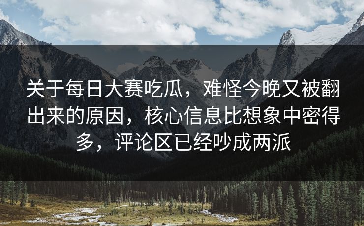 关于每日大赛吃瓜，难怪今晚又被翻出来的原因，核心信息比想象中密得多，评论区已经吵成两派  第1张