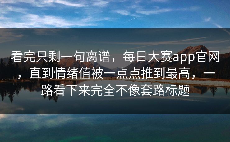 看完只剩一句离谱，每日大赛app官网，直到情绪值被一点点推到最高，一路看下来完全不像套路标题  第1张
