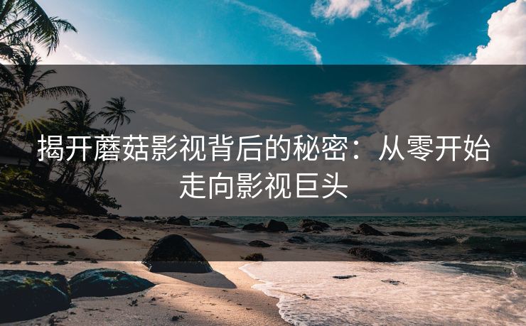 揭开蘑菇影视背后的秘密：从零开始走向影视巨头  第1张
