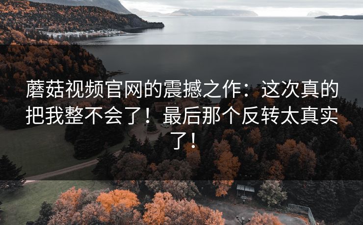 蘑菇视频官网的震撼之作：这次真的把我整不会了！最后那个反转太真实了！  第1张