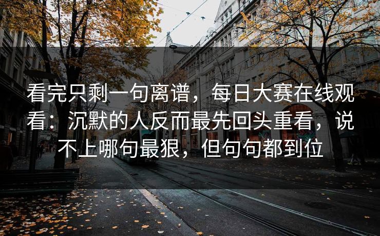 看完只剩一句离谱，每日大赛在线观看：沉默的人反而最先回头重看，说不上哪句最狠，但句句都到位  第1张