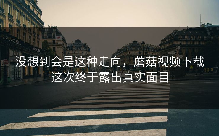 没想到会是这种走向，蘑菇视频下载这次终于露出真实面目  第1张