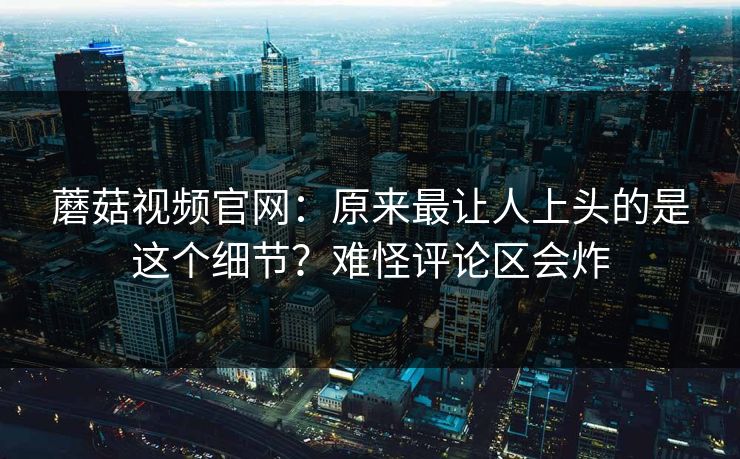 蘑菇视频官网：原来最让人上头的是这个细节？难怪评论区会炸  第1张