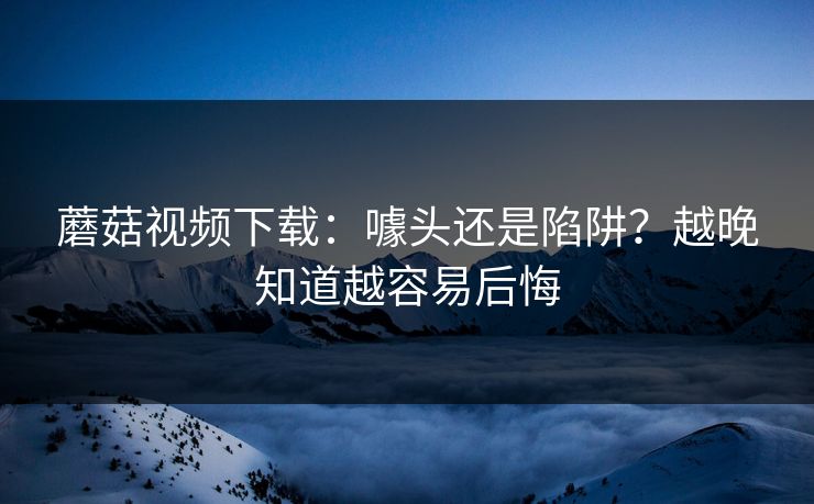 蘑菇视频下载：噱头还是陷阱？越晚知道越容易后悔  第1张