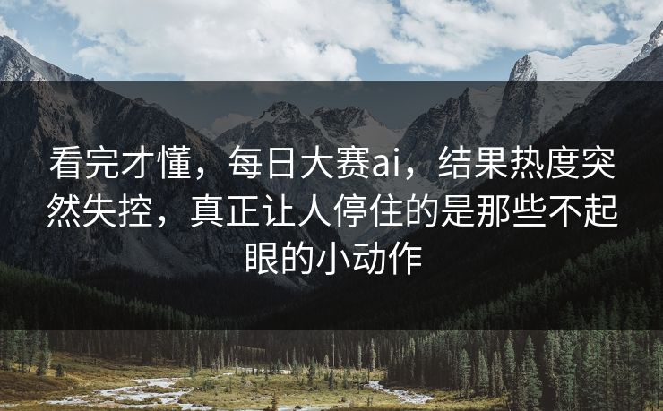 看完才懂，每日大赛ai，结果热度突然失控，真正让人停住的是那些不起眼的小动作  第1张