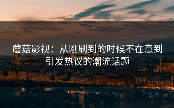 蘑菇影视：从刚刷到的时候不在意到引发热议的潮流话题  第1张