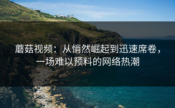 蘑菇视频：从悄然崛起到迅速席卷，一场难以预料的网络热潮  第1张