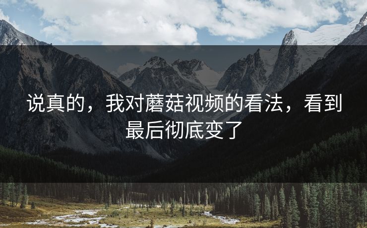 说真的，我对蘑菇视频的看法，看到最后彻底变了  第1张