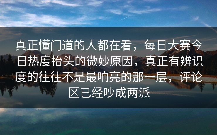 真正懂门道的人都在看，每日大赛今日热度抬头的微妙原因，真正有辨识度的往往不是最响亮的那一层，评论区已经吵成两派  第1张