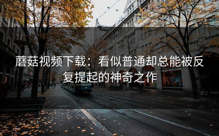蘑菇视频下载：看似普通却总能被反复提起的神奇之作  第1张