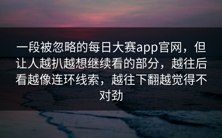 一段被忽略的每日大赛app官网,但让人越扒越想继续看的部分,越往后看越像连环线索,越往下翻越觉得不对劲 第1张 一段被忽略的每日大赛app官网,但让人越扒越想继续看的部分,越往后看越像连环线索,越往下翻越觉得不对劲 第1张