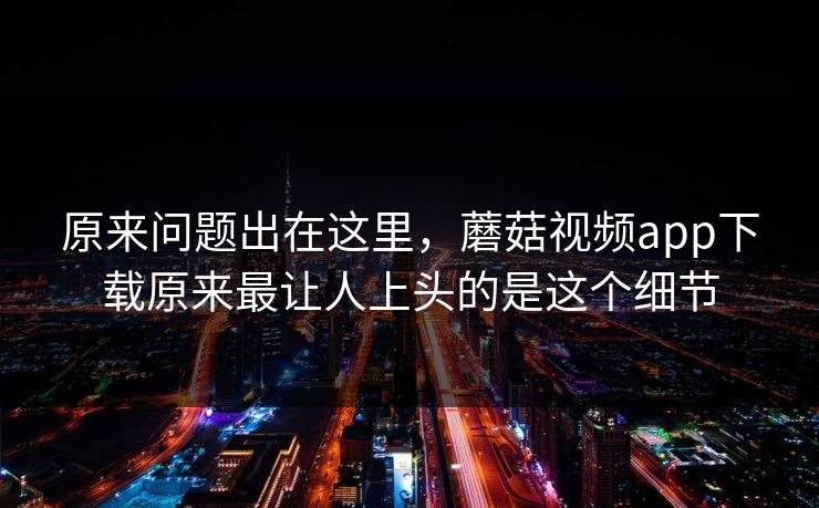 原来问题出在这里,蘑菇视频app下载原来最让人上头的是这个细节 第1张 原来问题出在这里,蘑菇视频app下载原来最让人上头的是这个细节 第1张